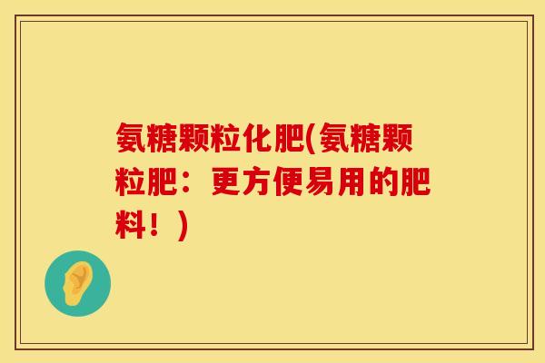 氨糖颗粒化肥(氨糖颗粒肥：更方便易用的肥料！)