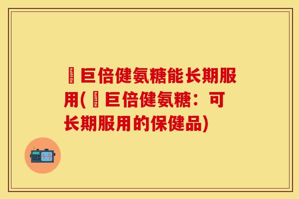 湯巨倍健氨糖能长期服用(湯巨倍健氨糖：可长期服用的保健品)