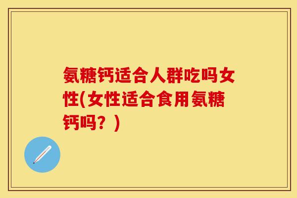 氨糖钙适合人群吃吗女性(女性适合食用氨糖钙吗?) 氨糖钙适合人群吃吗女性(女性适合食用氨糖钙吗?)