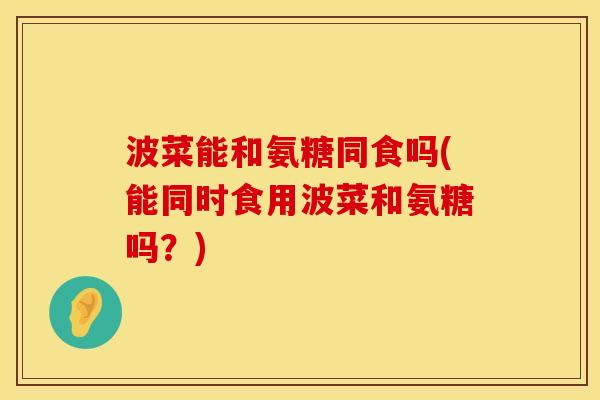 波菜能和氨糖同食吗(能同时食用波菜和氨糖吗？)