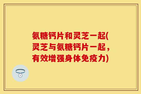 氨糖钙片和灵芝一起(灵芝与氨糖钙片一起，有效增强身体免疫力)