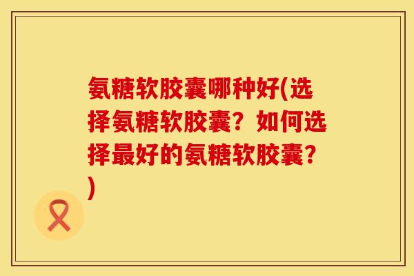 氨糖软胶囊哪种好(选择氨糖软胶囊？如何选择最好的氨糖软胶囊？)