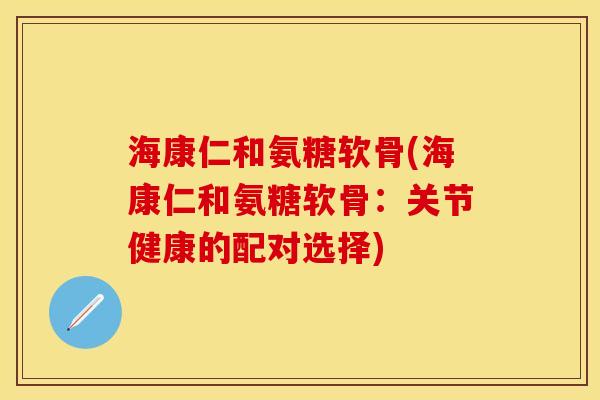 海康仁和氨糖软骨(海康仁和氨糖软骨：关节健康的配对选择)