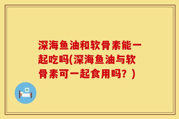 深海鱼油和软骨素能一起吃吗(深海鱼油与软骨素可一起食用吗?) 深海鱼油和软骨素能一起吃吗(深海鱼油与软骨素可一起食用吗?)