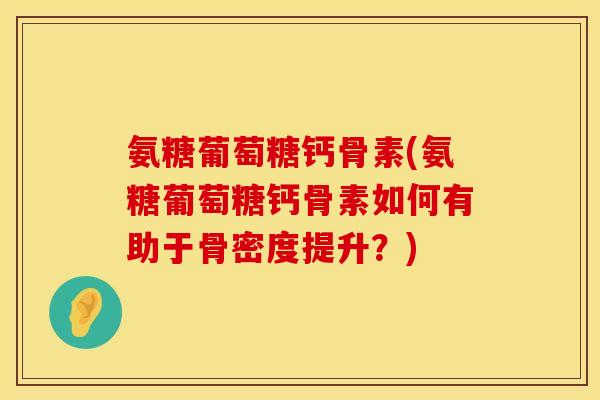 氨糖葡萄糖钙骨素(氨糖葡萄糖钙骨素如何有助于骨密度提升？)