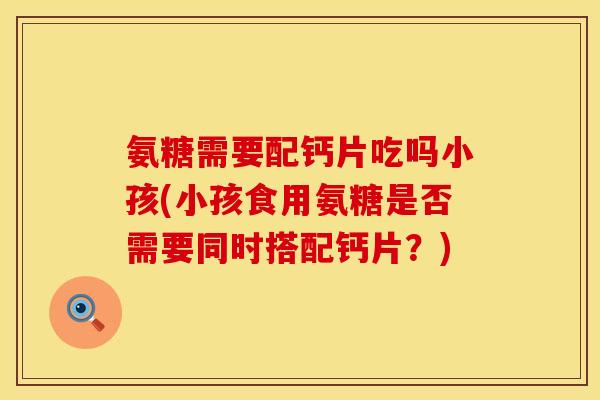 氨糖需要配钙片吃吗小孩(小孩食用氨糖是否需要同时搭配钙片？)