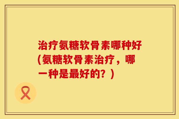 治疗氨糖软骨素哪种好(氨糖软骨素治疗,哪一种是最好的?)