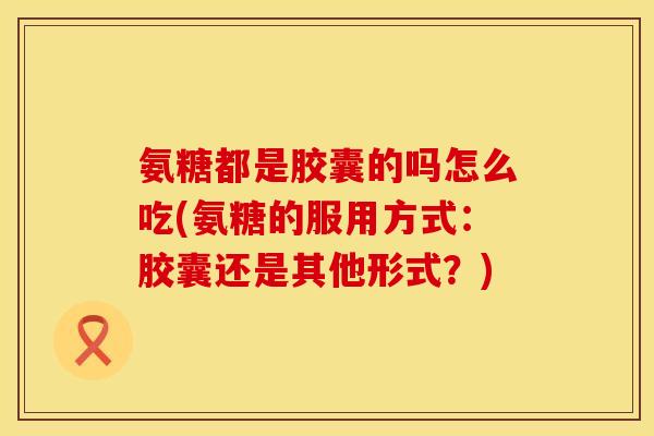 氨糖都是胶囊的吗怎么吃(氨糖的服用方式:胶囊还是其他形式?) 氨糖都是胶囊的吗怎么吃(氨糖的服用方式:胶囊还是其他形式?)