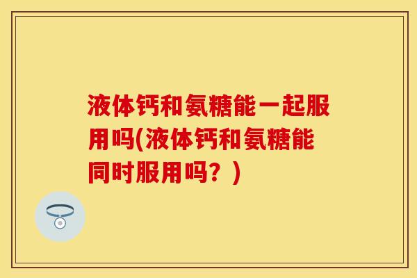 液体钙和氨糖能一起服用吗(液体钙和氨糖能同时服用吗？)