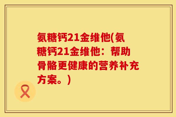 氨糖钙21金维他(氨糖钙21金维他:帮助骨骼更健康的营养补充方案。) 氨糖钙21金维他(氨糖钙21金维他:帮助骨骼更健康的营养补充方案。)