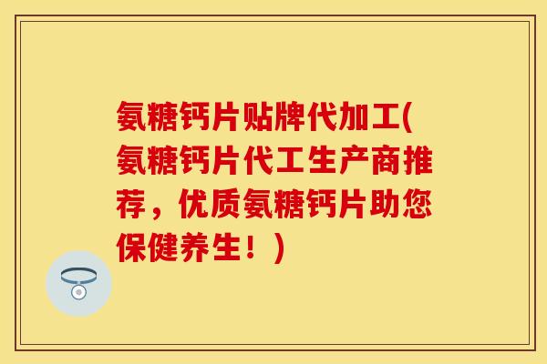 氨糖钙片贴牌代加工(氨糖钙片代工生产商推荐，优质氨糖钙片助您保健养生！)