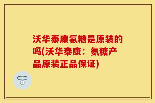 沃华泰康氨糖是原装的吗(沃华泰康：氨糖产品原装正品保证)