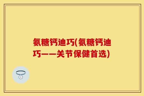 氨糖钙迪巧(氨糖钙迪巧——关节保健首选)