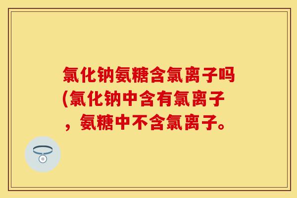 氯化钠氨糖含氯离子吗(氯化钠中含有氯离子，氨糖中不含氯离子。
