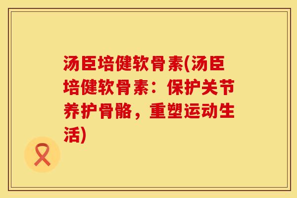 汤臣培健软骨素(汤臣培健软骨素：保护关节养护骨骼，重塑运动生活)