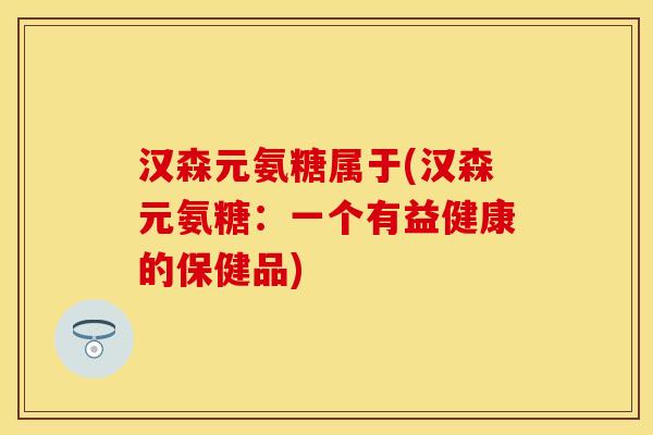 汉森元氨糖属于(汉森元氨糖：一个有益健康的保健品)