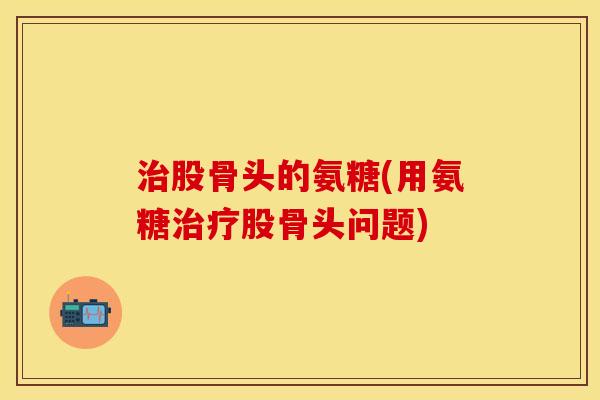 治股骨头的氨糖(用氨糖治疗股骨头问题)