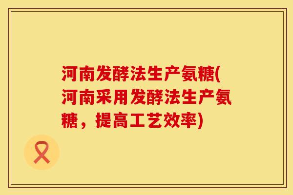河南发酵法生产氨糖(河南采用发酵法生产氨糖，提高工艺效率)