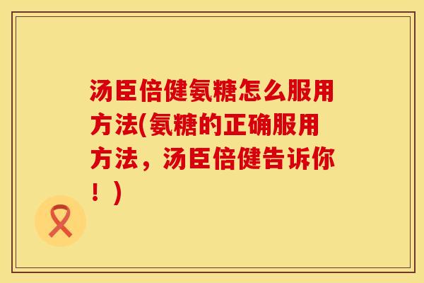 汤臣倍健氨糖怎么服用方法(氨糖的正确服用方法，汤臣倍健告诉你！)