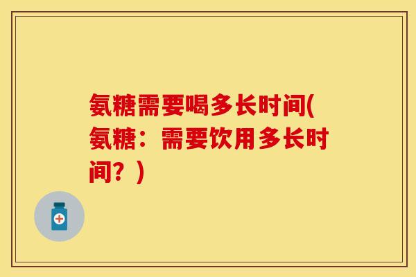 氨糖需要喝多长时间(氨糖：需要饮用多长时间？)