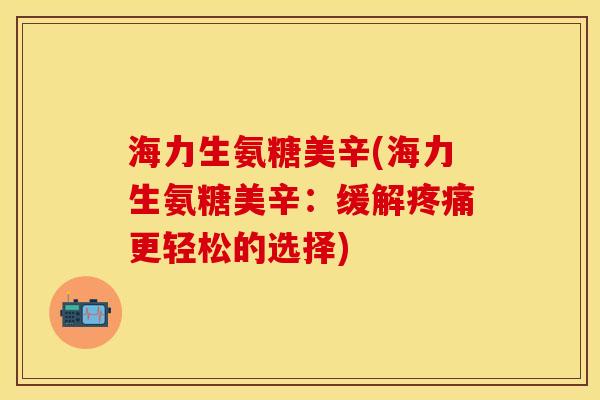 海力生氨糖美辛(海力生氨糖美辛：缓解疼痛更轻松的选择)