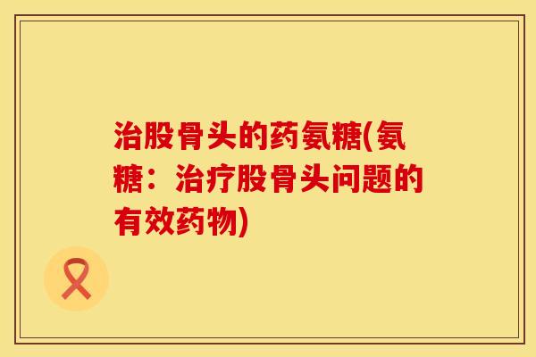 治股骨头的药氨糖(氨糖：治疗股骨头问题的有效药物)
