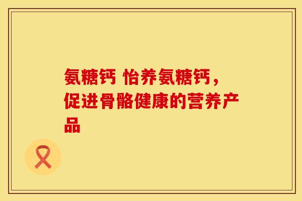 氨糖钙 怡养氨糖钙，促进骨骼健康的营养产品