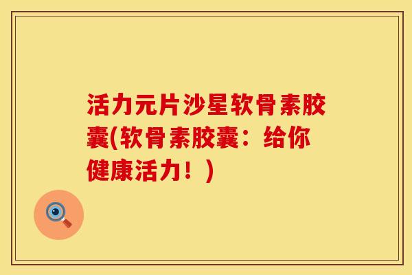 活力元片沙星软骨素胶囊(软骨素胶囊：给你健康活力！)