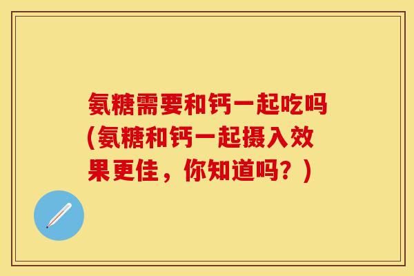 氨糖需要和钙一起吃吗(氨糖和钙一起摄入效果更佳，你知道吗？)