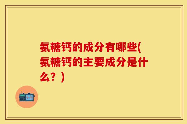 氨糖钙的成分有哪些(氨糖钙的主要成分是什么?) 氨糖钙的成分有哪些(氨糖钙的主要成分是什么?)