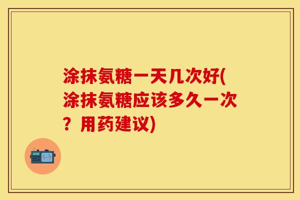 涂抹氨糖一天几次好(涂抹氨糖应该多久一次?用药建议)
