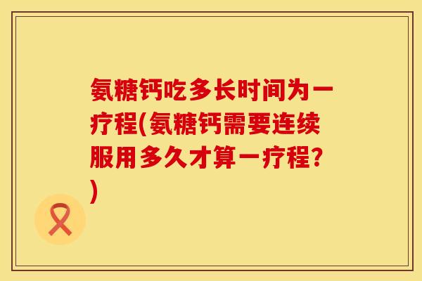 氨糖钙吃多长时间为一疗程(氨糖钙需要连续服用多久才算一疗程？)