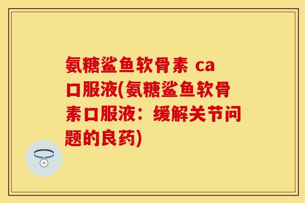 氨糖鲨鱼软骨素 ca口服液(氨糖鲨鱼软骨素口服液：缓解关节问题的良药)