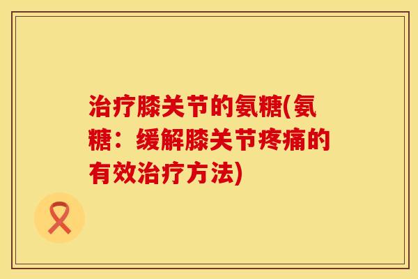 治疗膝关节的氨糖(氨糖:缓解膝关节疼痛的有效治疗方法)