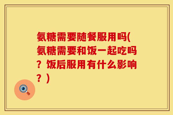 氨糖需要随餐服用吗(氨糖需要和饭一起吃吗?饭后服用有什么影响?)