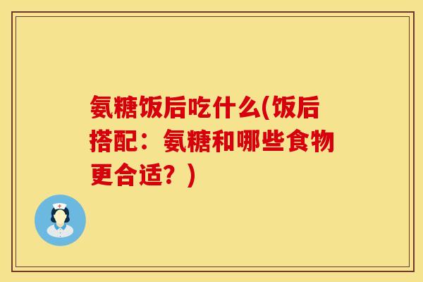 氨糖饭后吃什么(饭后搭配：氨糖和哪些食物更合适？)