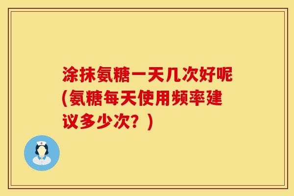 涂抹氨糖一天几次好呢(氨糖每天使用频率建议多少次？)