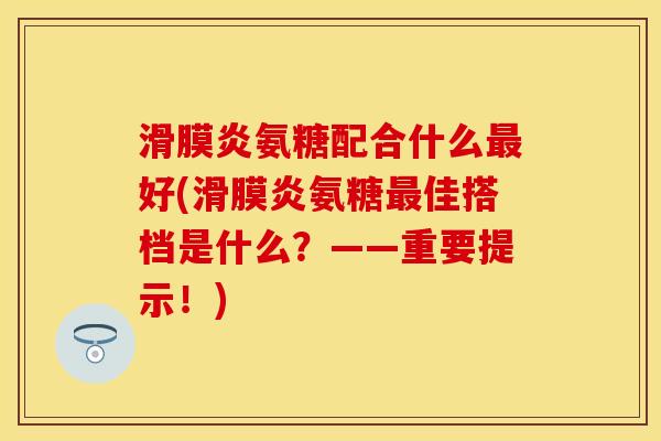 滑膜炎氨糖配合什么最好(滑膜炎氨糖最佳搭档是什么？——重要提示！)