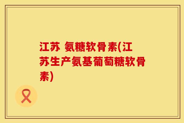 江苏 氨糖软骨素(江苏生产氨基葡萄糖软骨素)