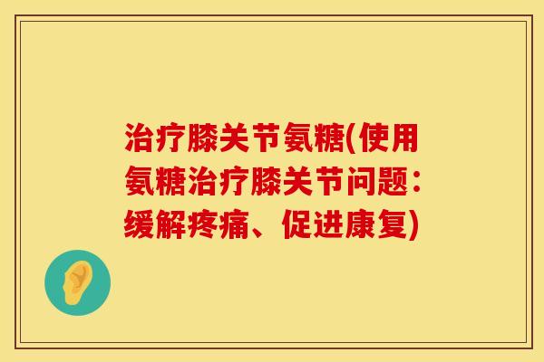 治疗膝关节氨糖(使用氨糖治疗膝关节问题：缓解疼痛、促进康复)