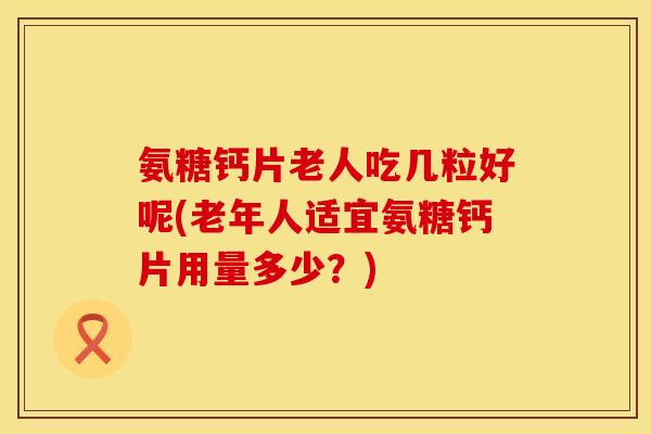氨糖钙片老人吃几粒好呢(老年人适宜氨糖钙片用量多少?)