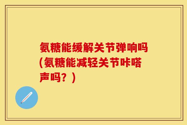 氨糖能缓解关节弹响吗(氨糖能减轻关节咔嗒声吗？)