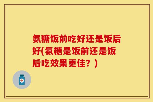 氨糖饭前吃好还是饭后好(氨糖是饭前还是饭后吃效果更佳？)