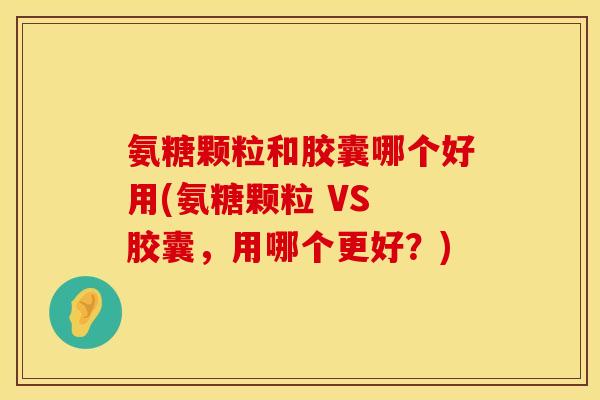 氨糖颗粒和胶囊哪个好用(氨糖颗粒 VS 胶囊，用哪个更好？)