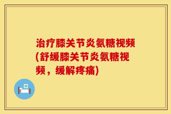 治疗膝关节炎氨糖视频(舒缓膝关节炎氨糖视频，缓解疼痛)