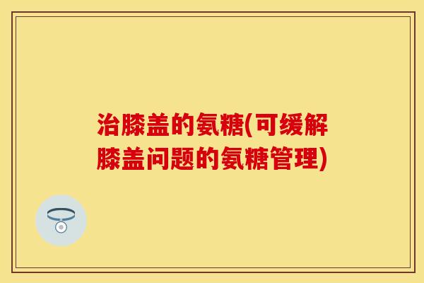 治膝盖的氨糖(可缓解膝盖问题的氨糖管理)
