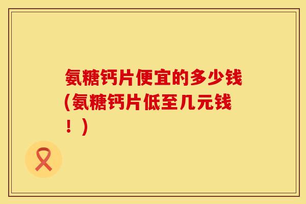 氨糖钙片便宜的多少钱(氨糖钙片低至几元钱！)
