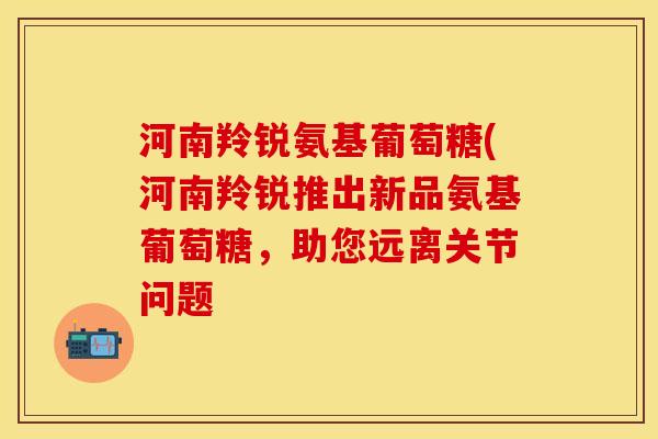 河南羚锐氨基葡萄糖(河南羚锐推出新品氨基葡萄糖，助您远离关节问题