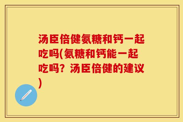 汤臣倍健氨糖和钙一起吃吗(氨糖和钙能一起吃吗?汤臣倍健的建议) 汤臣倍健氨糖和钙一起吃吗(氨糖和钙能一起吃吗?汤臣倍健的建议)