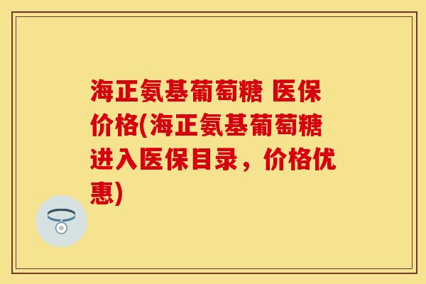 海正氨基葡萄糖 医保价格(海正氨基葡萄糖进入医保目录，价格优惠)